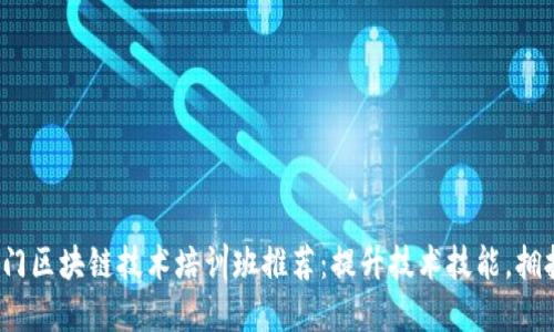 2023年厦门区块链技术培训班推荐：提升技术技能，拥抱数字未来