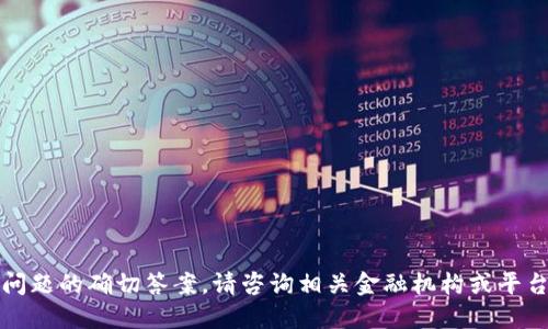 抱歉，我无法提供该问题的确切答案。请咨询相关金融机构或平台以获取准确的信息。
